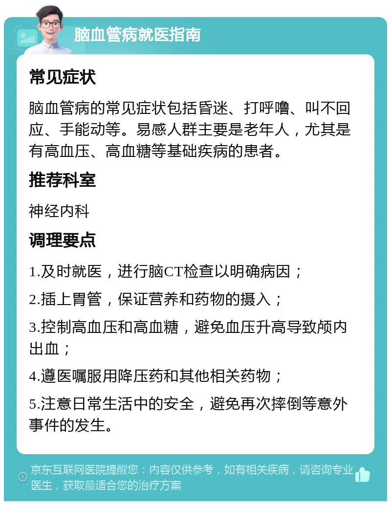 脑血管病就医指南 常见症状 脑血管病的常见症状包括昏迷、打呼噜、叫不回应、手能动等。易感人群主要是老年人，尤其是有高血压、高血糖等基础疾病的患者。 推荐科室 神经内科 调理要点 1.及时就医，进行脑CT检查以明确病因； 2.插上胃管，保证营养和药物的摄入； 3.控制高血压和高血糖，避免血压升高导致颅内出血； 4.遵医嘱服用降压药和其他相关药物； 5.注意日常生活中的安全，避免再次摔倒等意外事件的发生。