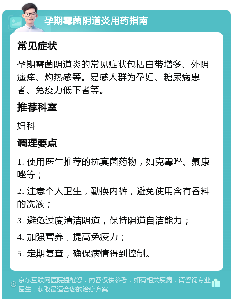 孕期霉菌阴道炎用药指南 常见症状 孕期霉菌阴道炎的常见症状包括白带增多、外阴瘙痒、灼热感等。易感人群为孕妇、糖尿病患者、免疫力低下者等。 推荐科室 妇科 调理要点 1. 使用医生推荐的抗真菌药物，如克霉唑、氟康唑等； 2. 注意个人卫生，勤换内裤，避免使用含有香料的洗液； 3. 避免过度清洁阴道，保持阴道自洁能力； 4. 加强营养，提高免疫力； 5. 定期复查，确保病情得到控制。