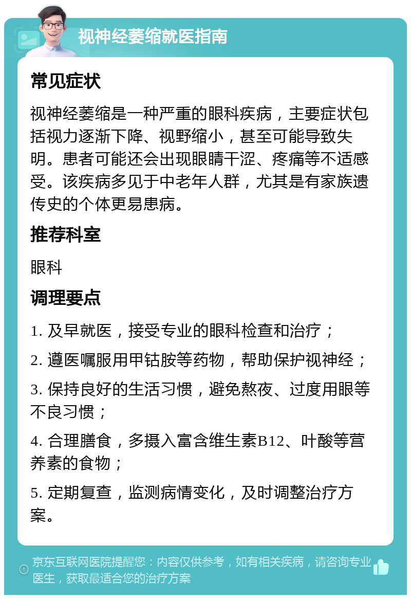 视神经萎缩就医指南 常见症状 视神经萎缩是一种严重的眼科疾病，主要症状包括视力逐渐下降、视野缩小，甚至可能导致失明。患者可能还会出现眼睛干涩、疼痛等不适感受。该疾病多见于中老年人群，尤其是有家族遗传史的个体更易患病。 推荐科室 眼科 调理要点 1. 及早就医，接受专业的眼科检查和治疗； 2. 遵医嘱服用甲钴胺等药物，帮助保护视神经； 3. 保持良好的生活习惯，避免熬夜、过度用眼等不良习惯； 4. 合理膳食，多摄入富含维生素B12、叶酸等营养素的食物； 5. 定期复查，监测病情变化，及时调整治疗方案。