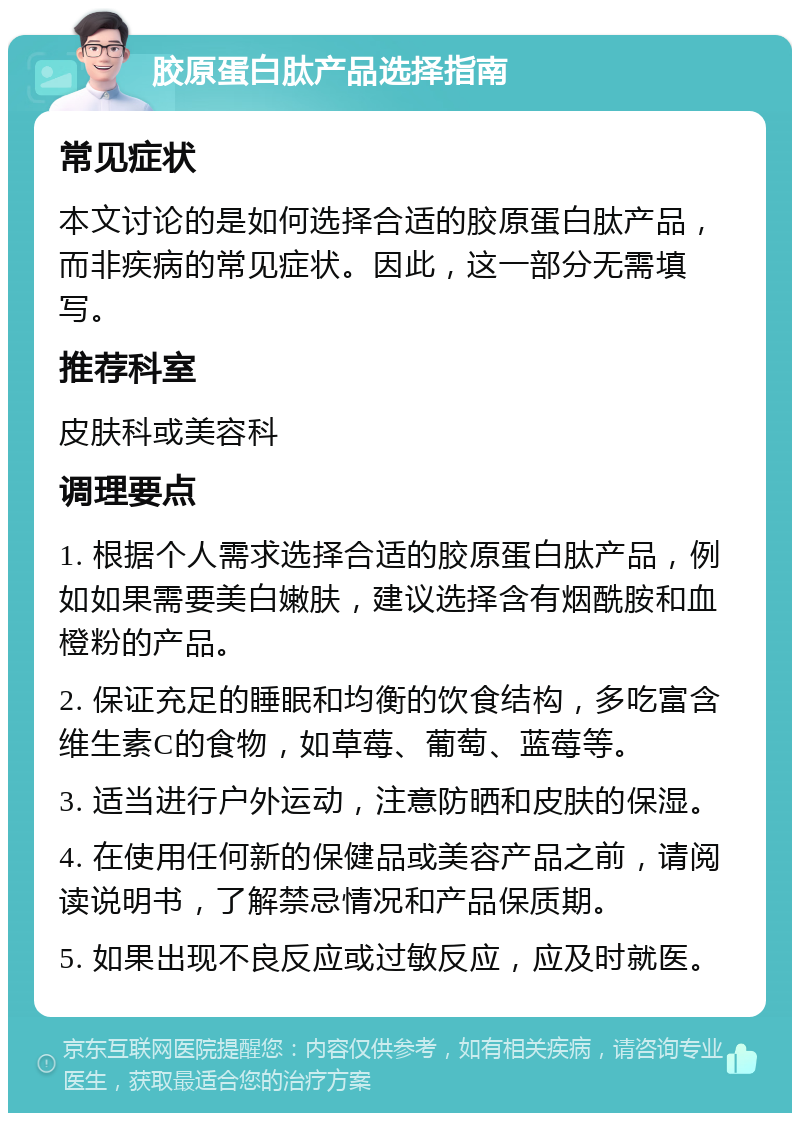 胶原蛋白肽产品选择指南 常见症状 本文讨论的是如何选择合适的胶原蛋白肽产品，而非疾病的常见症状。因此，这一部分无需填写。 推荐科室 皮肤科或美容科 调理要点 1. 根据个人需求选择合适的胶原蛋白肽产品，例如如果需要美白嫩肤，建议选择含有烟酰胺和血橙粉的产品。 2. 保证充足的睡眠和均衡的饮食结构，多吃富含维生素C的食物，如草莓、葡萄、蓝莓等。 3. 适当进行户外运动，注意防晒和皮肤的保湿。 4. 在使用任何新的保健品或美容产品之前，请阅读说明书，了解禁忌情况和产品保质期。 5. 如果出现不良反应或过敏反应，应及时就医。