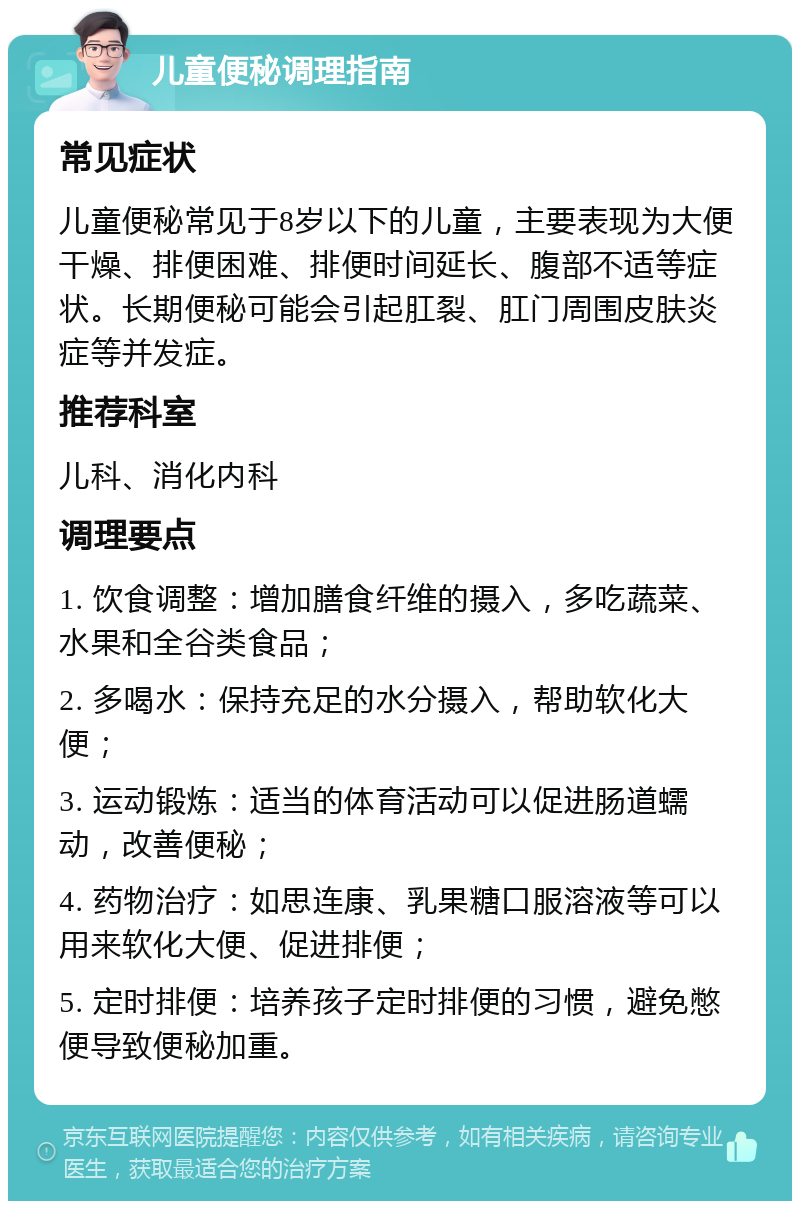 儿童便秘调理指南 常见症状 儿童便秘常见于8岁以下的儿童，主要表现为大便干燥、排便困难、排便时间延长、腹部不适等症状。长期便秘可能会引起肛裂、肛门周围皮肤炎症等并发症。 推荐科室 儿科、消化内科 调理要点 1. 饮食调整：增加膳食纤维的摄入，多吃蔬菜、水果和全谷类食品； 2. 多喝水：保持充足的水分摄入，帮助软化大便； 3. 运动锻炼：适当的体育活动可以促进肠道蠕动，改善便秘； 4. 药物治疗：如思连康、乳果糖口服溶液等可以用来软化大便、促进排便； 5. 定时排便：培养孩子定时排便的习惯，避免憋便导致便秘加重。