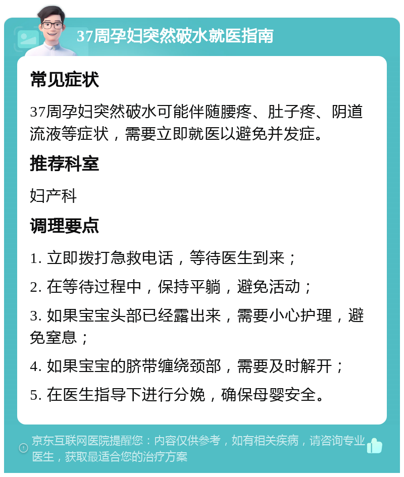 37周孕妇突然破水就医指南 常见症状 37周孕妇突然破水可能伴随腰疼、肚子疼、阴道流液等症状，需要立即就医以避免并发症。 推荐科室 妇产科 调理要点 1. 立即拨打急救电话，等待医生到来； 2. 在等待过程中，保持平躺，避免活动； 3. 如果宝宝头部已经露出来，需要小心护理，避免窒息； 4. 如果宝宝的脐带缠绕颈部，需要及时解开； 5. 在医生指导下进行分娩，确保母婴安全。