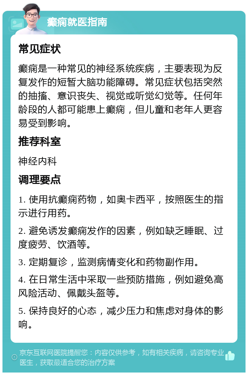 癫痫就医指南 常见症状 癫痫是一种常见的神经系统疾病，主要表现为反复发作的短暂大脑功能障碍。常见症状包括突然的抽搐、意识丧失、视觉或听觉幻觉等。任何年龄段的人都可能患上癫痫，但儿童和老年人更容易受到影响。 推荐科室 神经内科 调理要点 1. 使用抗癫痫药物，如奥卡西平，按照医生的指示进行用药。 2. 避免诱发癫痫发作的因素，例如缺乏睡眠、过度疲劳、饮酒等。 3. 定期复诊，监测病情变化和药物副作用。 4. 在日常生活中采取一些预防措施，例如避免高风险活动、佩戴头盔等。 5. 保持良好的心态，减少压力和焦虑对身体的影响。