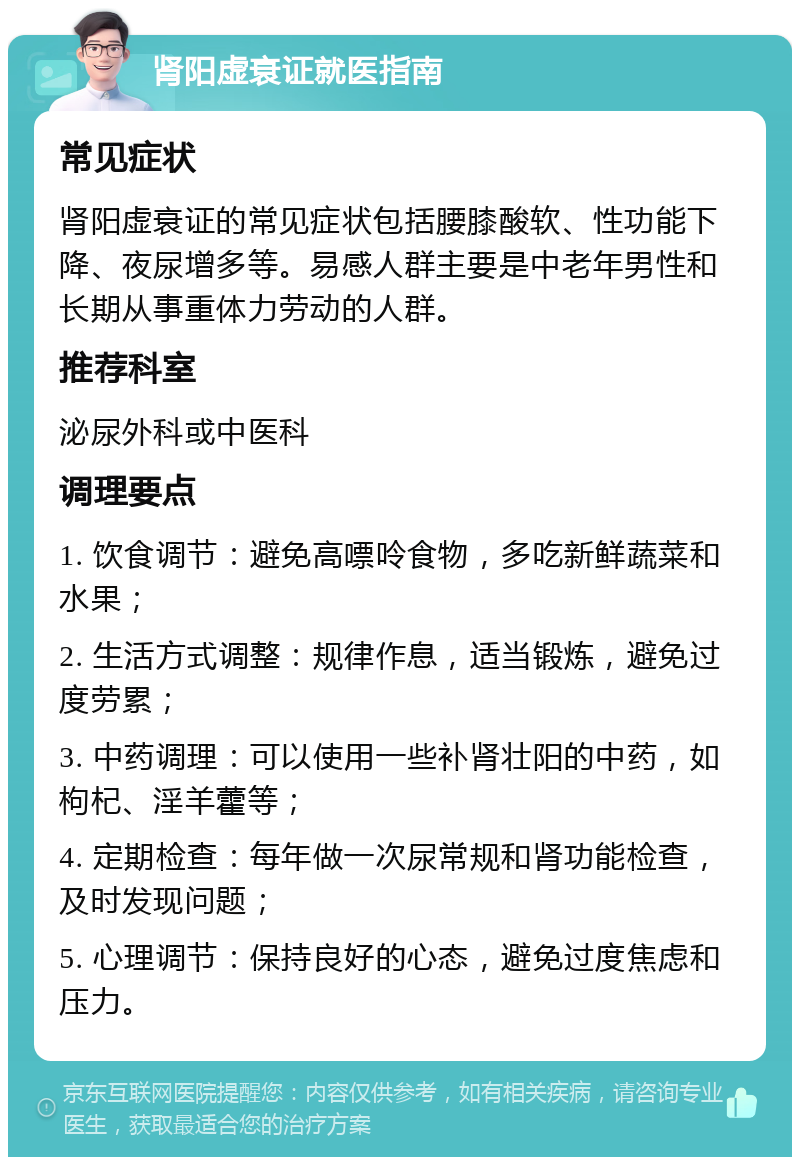 肾阳虚衰证就医指南 常见症状 肾阳虚衰证的常见症状包括腰膝酸软、性功能下降、夜尿增多等。易感人群主要是中老年男性和长期从事重体力劳动的人群。 推荐科室 泌尿外科或中医科 调理要点 1. 饮食调节：避免高嘌呤食物，多吃新鲜蔬菜和水果； 2. 生活方式调整：规律作息，适当锻炼，避免过度劳累； 3. 中药调理：可以使用一些补肾壮阳的中药，如枸杞、淫羊藿等； 4. 定期检查：每年做一次尿常规和肾功能检查，及时发现问题； 5. 心理调节：保持良好的心态，避免过度焦虑和压力。