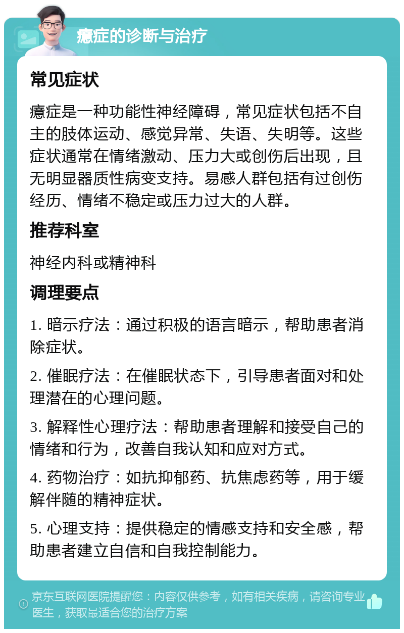 癔症的诊断与治疗 常见症状 癔症是一种功能性神经障碍，常见症状包括不自主的肢体运动、感觉异常、失语、失明等。这些症状通常在情绪激动、压力大或创伤后出现，且无明显器质性病变支持。易感人群包括有过创伤经历、情绪不稳定或压力过大的人群。 推荐科室 神经内科或精神科 调理要点 1. 暗示疗法：通过积极的语言暗示，帮助患者消除症状。 2. 催眠疗法：在催眠状态下，引导患者面对和处理潜在的心理问题。 3. 解释性心理疗法：帮助患者理解和接受自己的情绪和行为，改善自我认知和应对方式。 4. 药物治疗：如抗抑郁药、抗焦虑药等，用于缓解伴随的精神症状。 5. 心理支持：提供稳定的情感支持和安全感，帮助患者建立自信和自我控制能力。