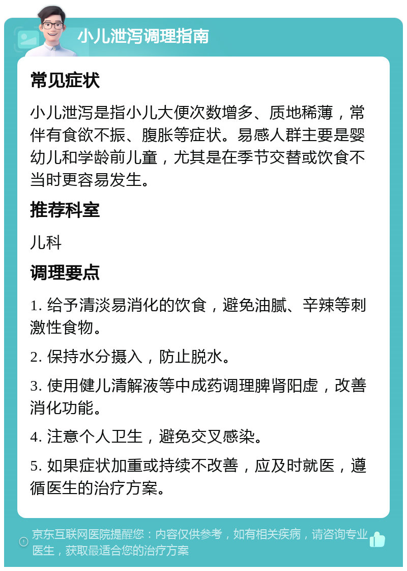 小儿泄泻调理指南 常见症状 小儿泄泻是指小儿大便次数增多、质地稀薄，常伴有食欲不振、腹胀等症状。易感人群主要是婴幼儿和学龄前儿童，尤其是在季节交替或饮食不当时更容易发生。 推荐科室 儿科 调理要点 1. 给予清淡易消化的饮食，避免油腻、辛辣等刺激性食物。 2. 保持水分摄入，防止脱水。 3. 使用健儿清解液等中成药调理脾肾阳虚，改善消化功能。 4. 注意个人卫生，避免交叉感染。 5. 如果症状加重或持续不改善，应及时就医，遵循医生的治疗方案。