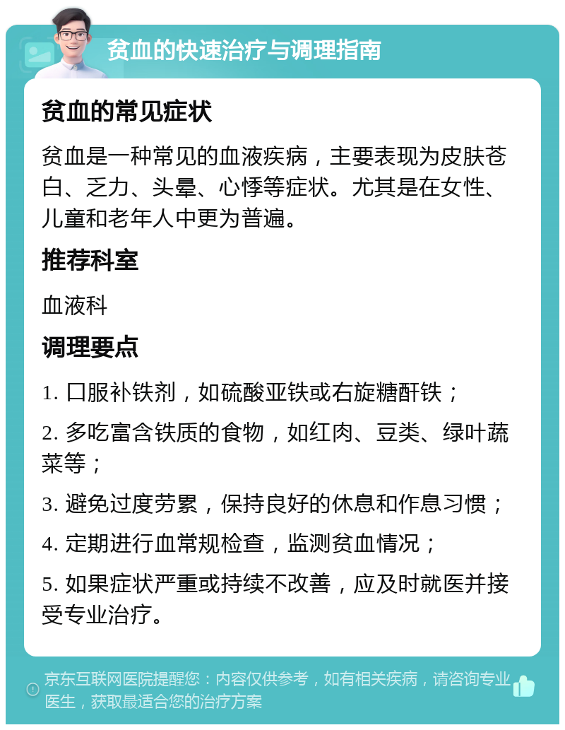 贫血的快速治疗与调理指南 贫血的常见症状 贫血是一种常见的血液疾病，主要表现为皮肤苍白、乏力、头晕、心悸等症状。尤其是在女性、儿童和老年人中更为普遍。 推荐科室 血液科 调理要点 1. 口服补铁剂，如硫酸亚铁或右旋糖酐铁； 2. 多吃富含铁质的食物，如红肉、豆类、绿叶蔬菜等； 3. 避免过度劳累，保持良好的休息和作息习惯； 4. 定期进行血常规检查，监测贫血情况； 5. 如果症状严重或持续不改善，应及时就医并接受专业治疗。