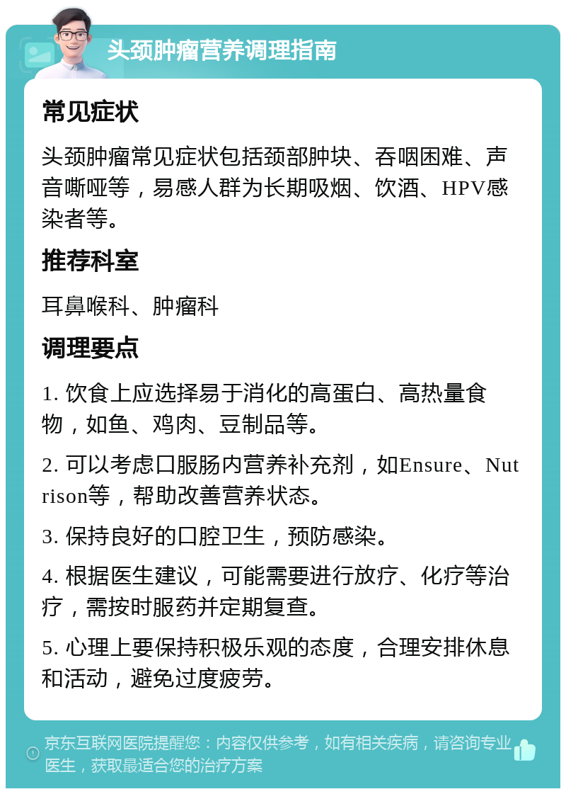 头颈肿瘤营养调理指南 常见症状 头颈肿瘤常见症状包括颈部肿块、吞咽困难、声音嘶哑等，易感人群为长期吸烟、饮酒、HPV感染者等。 推荐科室 耳鼻喉科、肿瘤科 调理要点 1. 饮食上应选择易于消化的高蛋白、高热量食物，如鱼、鸡肉、豆制品等。 2. 可以考虑口服肠内营养补充剂，如Ensure、Nutrison等，帮助改善营养状态。 3. 保持良好的口腔卫生，预防感染。 4. 根据医生建议，可能需要进行放疗、化疗等治疗，需按时服药并定期复查。 5. 心理上要保持积极乐观的态度，合理安排休息和活动，避免过度疲劳。