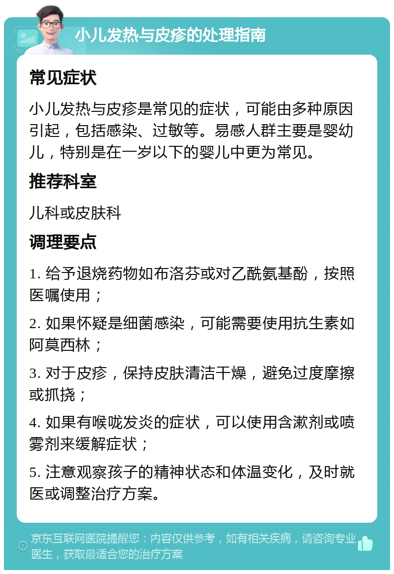 小儿发热与皮疹的处理指南 常见症状 小儿发热与皮疹是常见的症状，可能由多种原因引起，包括感染、过敏等。易感人群主要是婴幼儿，特别是在一岁以下的婴儿中更为常见。 推荐科室 儿科或皮肤科 调理要点 1. 给予退烧药物如布洛芬或对乙酰氨基酚，按照医嘱使用； 2. 如果怀疑是细菌感染，可能需要使用抗生素如阿莫西林； 3. 对于皮疹，保持皮肤清洁干燥，避免过度摩擦或抓挠； 4. 如果有喉咙发炎的症状，可以使用含漱剂或喷雾剂来缓解症状； 5. 注意观察孩子的精神状态和体温变化，及时就医或调整治疗方案。