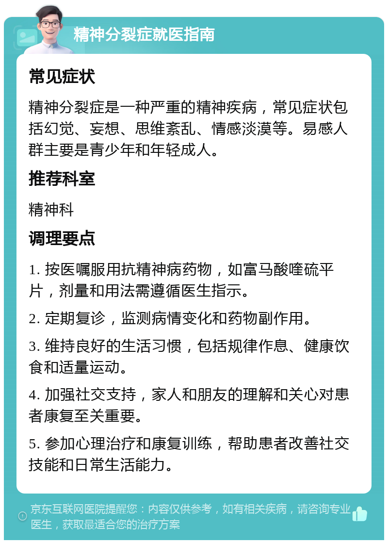 精神分裂症就医指南 常见症状 精神分裂症是一种严重的精神疾病，常见症状包括幻觉、妄想、思维紊乱、情感淡漠等。易感人群主要是青少年和年轻成人。 推荐科室 精神科 调理要点 1. 按医嘱服用抗精神病药物，如富马酸喹硫平片，剂量和用法需遵循医生指示。 2. 定期复诊，监测病情变化和药物副作用。 3. 维持良好的生活习惯，包括规律作息、健康饮食和适量运动。 4. 加强社交支持，家人和朋友的理解和关心对患者康复至关重要。 5. 参加心理治疗和康复训练，帮助患者改善社交技能和日常生活能力。