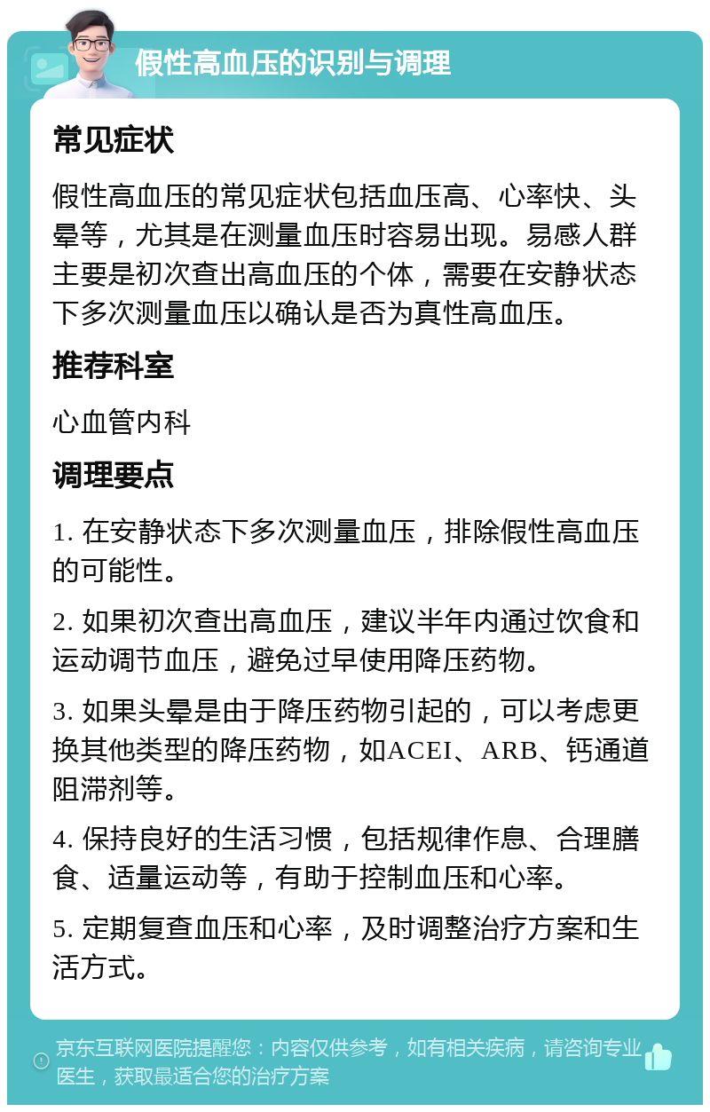 假性高血压的识别与调理 常见症状 假性高血压的常见症状包括血压高、心率快、头晕等，尤其是在测量血压时容易出现。易感人群主要是初次查出高血压的个体，需要在安静状态下多次测量血压以确认是否为真性高血压。 推荐科室 心血管内科 调理要点 1. 在安静状态下多次测量血压，排除假性高血压的可能性。 2. 如果初次查出高血压，建议半年内通过饮食和运动调节血压，避免过早使用降压药物。 3. 如果头晕是由于降压药物引起的，可以考虑更换其他类型的降压药物，如ACEI、ARB、钙通道阻滞剂等。 4. 保持良好的生活习惯，包括规律作息、合理膳食、适量运动等，有助于控制血压和心率。 5. 定期复查血压和心率，及时调整治疗方案和生活方式。