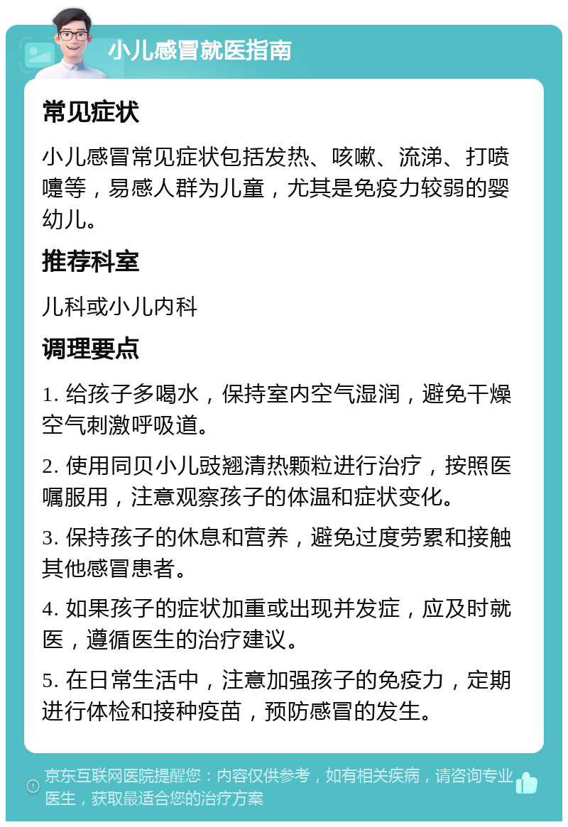 小儿感冒就医指南 常见症状 小儿感冒常见症状包括发热、咳嗽、流涕、打喷嚏等，易感人群为儿童，尤其是免疫力较弱的婴幼儿。 推荐科室 儿科或小儿内科 调理要点 1. 给孩子多喝水，保持室内空气湿润，避免干燥空气刺激呼吸道。 2. 使用同贝小儿豉翘清热颗粒进行治疗，按照医嘱服用，注意观察孩子的体温和症状变化。 3. 保持孩子的休息和营养，避免过度劳累和接触其他感冒患者。 4. 如果孩子的症状加重或出现并发症，应及时就医，遵循医生的治疗建议。 5. 在日常生活中，注意加强孩子的免疫力，定期进行体检和接种疫苗，预防感冒的发生。