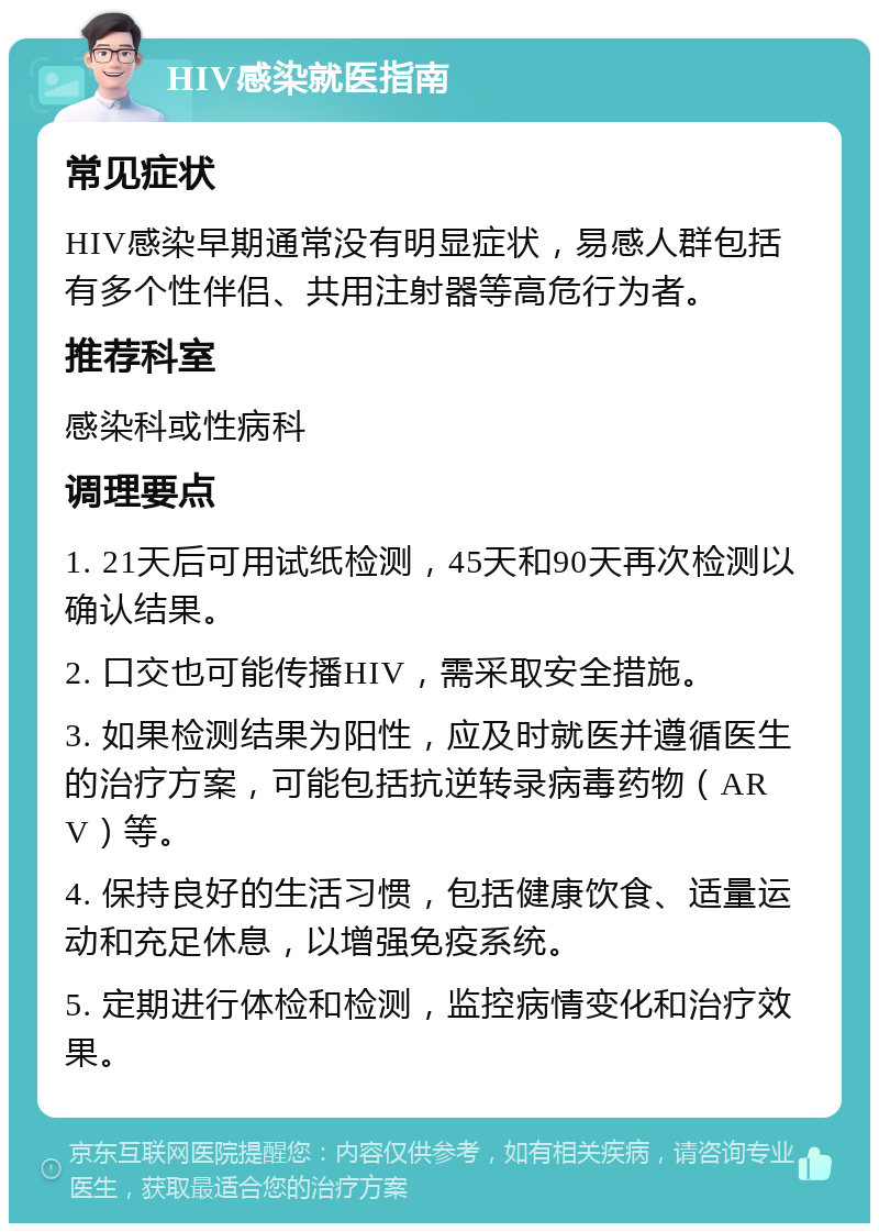 HIV感染就医指南 常见症状 HIV感染早期通常没有明显症状，易感人群包括有多个性伴侣、共用注射器等高危行为者。 推荐科室 感染科或性病科 调理要点 1. 21天后可用试纸检测，45天和90天再次检测以确认结果。 2. 口交也可能传播HIV，需采取安全措施。 3. 如果检测结果为阳性，应及时就医并遵循医生的治疗方案，可能包括抗逆转录病毒药物（ARV）等。 4. 保持良好的生活习惯，包括健康饮食、适量运动和充足休息，以增强免疫系统。 5. 定期进行体检和检测，监控病情变化和治疗效果。