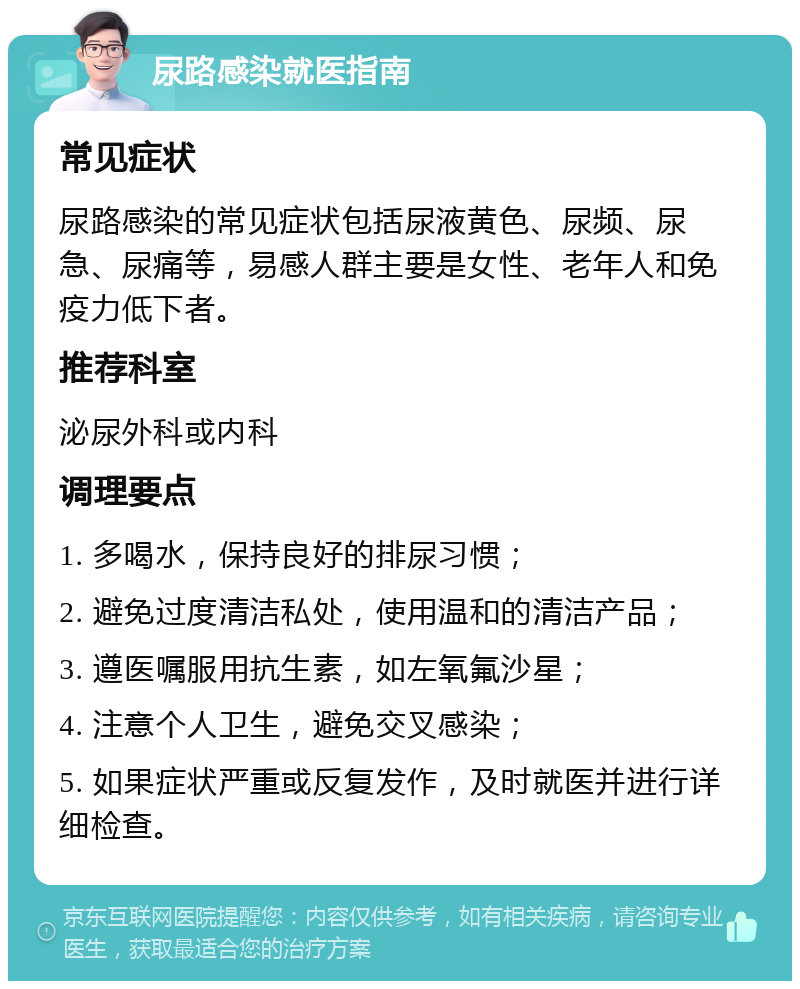 尿路感染就医指南 常见症状 尿路感染的常见症状包括尿液黄色、尿频、尿急、尿痛等，易感人群主要是女性、老年人和免疫力低下者。 推荐科室 泌尿外科或内科 调理要点 1. 多喝水，保持良好的排尿习惯； 2. 避免过度清洁私处，使用温和的清洁产品； 3. 遵医嘱服用抗生素，如左氧氟沙星； 4. 注意个人卫生，避免交叉感染； 5. 如果症状严重或反复发作，及时就医并进行详细检查。