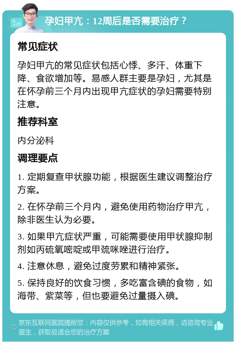 孕妇甲亢：12周后是否需要治疗？ 常见症状 孕妇甲亢的常见症状包括心悸、多汗、体重下降、食欲增加等。易感人群主要是孕妇，尤其是在怀孕前三个月内出现甲亢症状的孕妇需要特别注意。 推荐科室 内分泌科 调理要点 1. 定期复查甲状腺功能，根据医生建议调整治疗方案。 2. 在怀孕前三个月内，避免使用药物治疗甲亢，除非医生认为必要。 3. 如果甲亢症状严重，可能需要使用甲状腺抑制剂如丙硫氧嘧啶或甲巯咪唑进行治疗。 4. 注意休息，避免过度劳累和精神紧张。 5. 保持良好的饮食习惯，多吃富含碘的食物，如海带、紫菜等，但也要避免过量摄入碘。