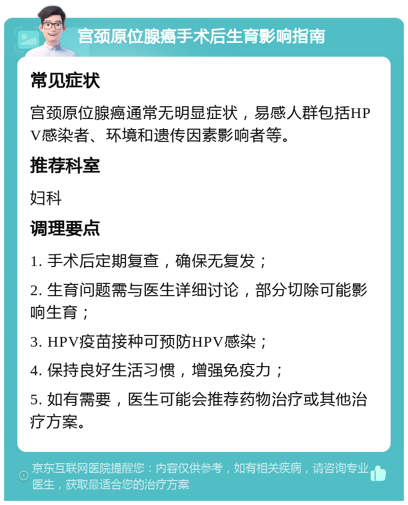 宫颈原位腺癌手术后生育影响指南 常见症状 宫颈原位腺癌通常无明显症状，易感人群包括HPV感染者、环境和遗传因素影响者等。 推荐科室 妇科 调理要点 1. 手术后定期复查，确保无复发； 2. 生育问题需与医生详细讨论，部分切除可能影响生育； 3. HPV疫苗接种可预防HPV感染； 4. 保持良好生活习惯，增强免疫力； 5. 如有需要，医生可能会推荐药物治疗或其他治疗方案。