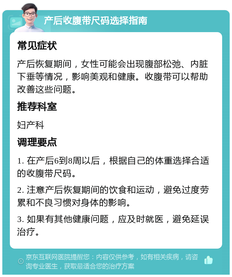 产后收腹带尺码选择指南 常见症状 产后恢复期间，女性可能会出现腹部松弛、内脏下垂等情况，影响美观和健康。收腹带可以帮助改善这些问题。 推荐科室 妇产科 调理要点 1. 在产后6到8周以后，根据自己的体重选择合适的收腹带尺码。 2. 注意产后恢复期间的饮食和运动，避免过度劳累和不良习惯对身体的影响。 3. 如果有其他健康问题，应及时就医，避免延误治疗。