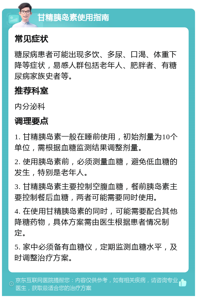 甘精胰岛素使用指南 常见症状 糖尿病患者可能出现多饮、多尿、口渴、体重下降等症状，易感人群包括老年人、肥胖者、有糖尿病家族史者等。 推荐科室 内分泌科 调理要点 1. 甘精胰岛素一般在睡前使用，初始剂量为10个单位，需根据血糖监测结果调整剂量。 2. 使用胰岛素前，必须测量血糖，避免低血糖的发生，特别是老年人。 3. 甘精胰岛素主要控制空腹血糖，餐前胰岛素主要控制餐后血糖，两者可能需要同时使用。 4. 在使用甘精胰岛素的同时，可能需要配合其他降糖药物，具体方案需由医生根据患者情况制定。 5. 家中必须备有血糖仪，定期监测血糖水平，及时调整治疗方案。