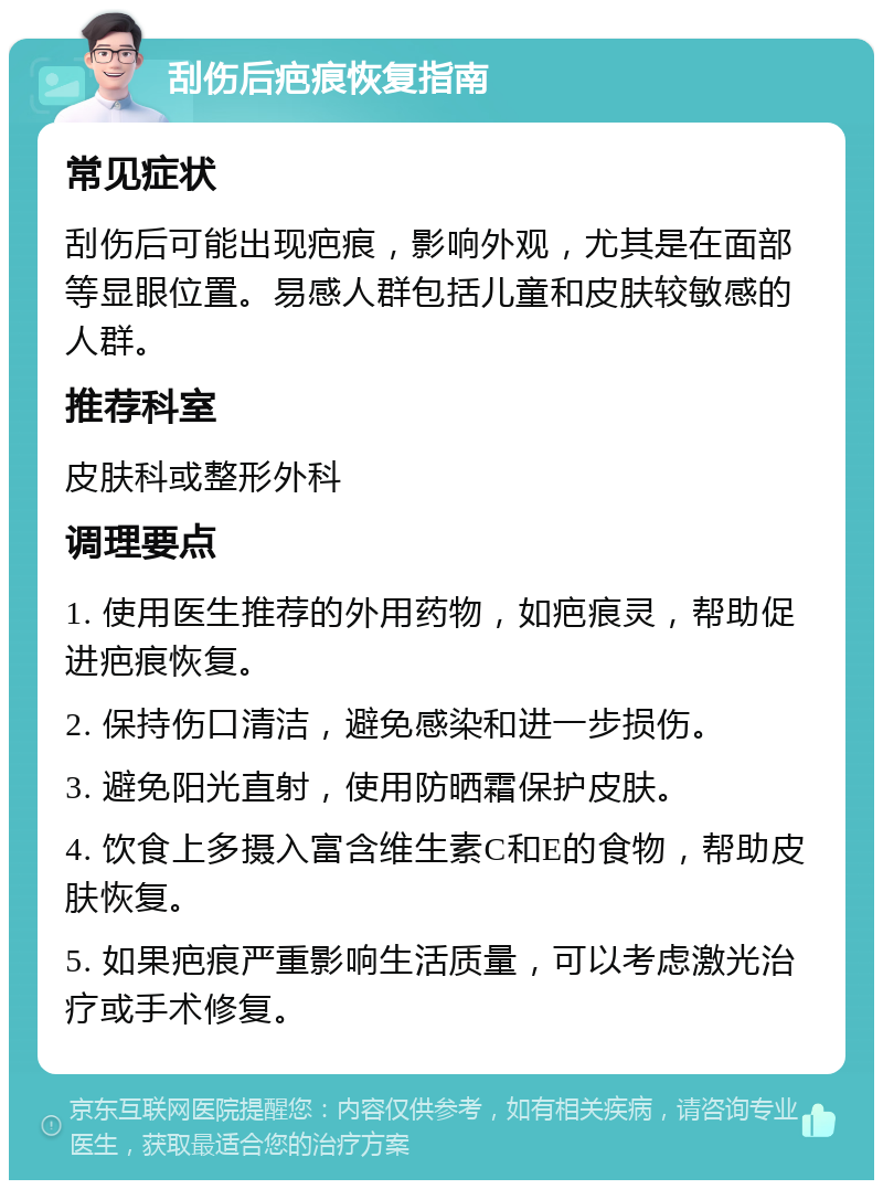 刮伤后疤痕恢复指南 常见症状 刮伤后可能出现疤痕，影响外观，尤其是在面部等显眼位置。易感人群包括儿童和皮肤较敏感的人群。 推荐科室 皮肤科或整形外科 调理要点 1. 使用医生推荐的外用药物，如疤痕灵，帮助促进疤痕恢复。 2. 保持伤口清洁，避免感染和进一步损伤。 3. 避免阳光直射，使用防晒霜保护皮肤。 4. 饮食上多摄入富含维生素C和E的食物，帮助皮肤恢复。 5. 如果疤痕严重影响生活质量，可以考虑激光治疗或手术修复。