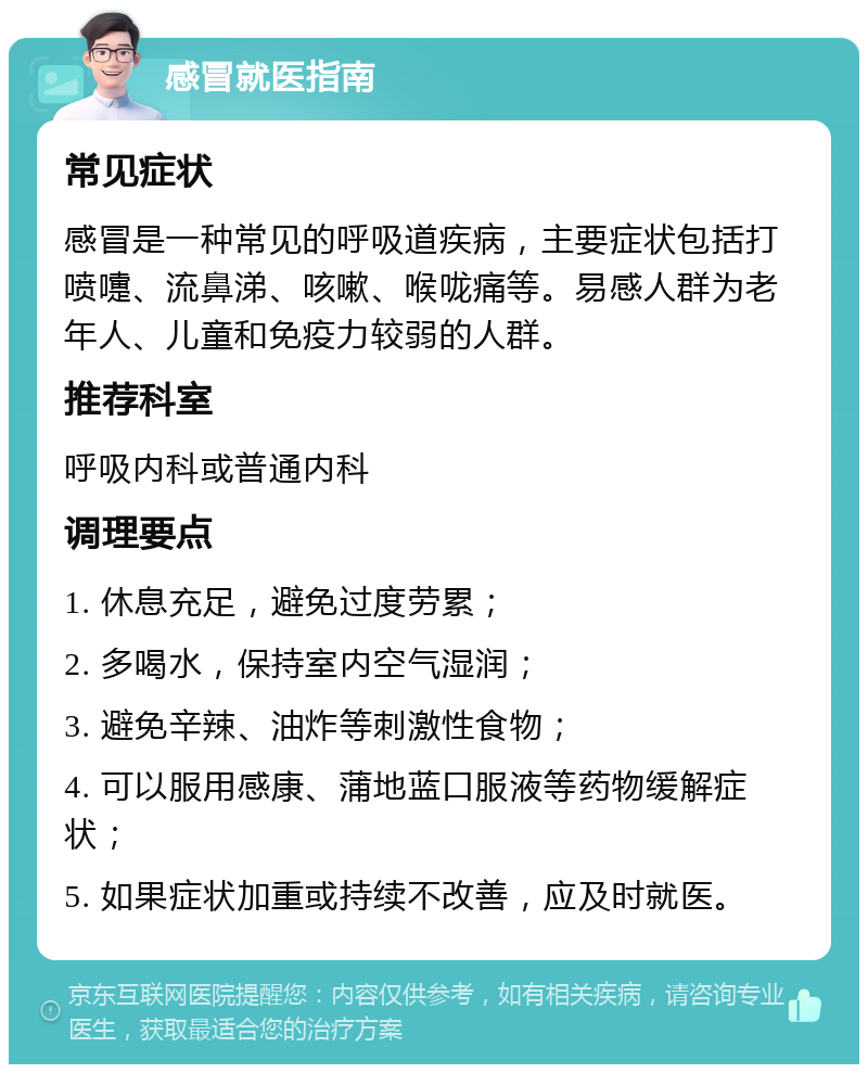 感冒就医指南 常见症状 感冒是一种常见的呼吸道疾病，主要症状包括打喷嚏、流鼻涕、咳嗽、喉咙痛等。易感人群为老年人、儿童和免疫力较弱的人群。 推荐科室 呼吸内科或普通内科 调理要点 1. 休息充足，避免过度劳累； 2. 多喝水，保持室内空气湿润； 3. 避免辛辣、油炸等刺激性食物； 4. 可以服用感康、蒲地蓝口服液等药物缓解症状； 5. 如果症状加重或持续不改善，应及时就医。