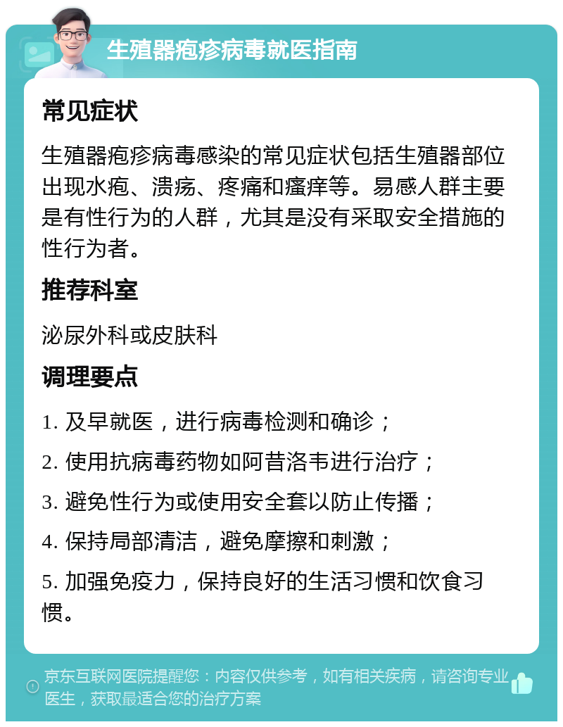 生殖器疱疹病毒就医指南 常见症状 生殖器疱疹病毒感染的常见症状包括生殖器部位出现水疱、溃疡、疼痛和瘙痒等。易感人群主要是有性行为的人群，尤其是没有采取安全措施的性行为者。 推荐科室 泌尿外科或皮肤科 调理要点 1. 及早就医，进行病毒检测和确诊； 2. 使用抗病毒药物如阿昔洛韦进行治疗； 3. 避免性行为或使用安全套以防止传播； 4. 保持局部清洁，避免摩擦和刺激； 5. 加强免疫力，保持良好的生活习惯和饮食习惯。