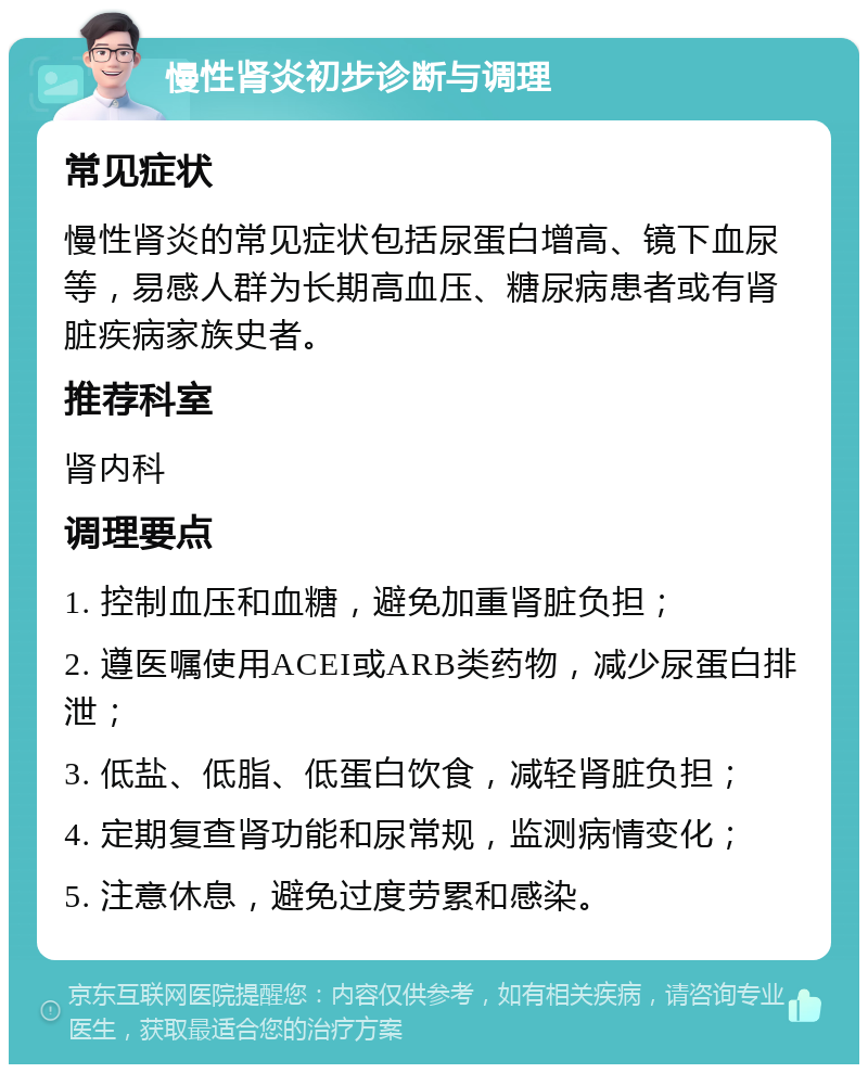 慢性肾炎初步诊断与调理 常见症状 慢性肾炎的常见症状包括尿蛋白增高、镜下血尿等，易感人群为长期高血压、糖尿病患者或有肾脏疾病家族史者。 推荐科室 肾内科 调理要点 1. 控制血压和血糖，避免加重肾脏负担； 2. 遵医嘱使用ACEI或ARB类药物，减少尿蛋白排泄； 3. 低盐、低脂、低蛋白饮食，减轻肾脏负担； 4. 定期复查肾功能和尿常规，监测病情变化； 5. 注意休息，避免过度劳累和感染。