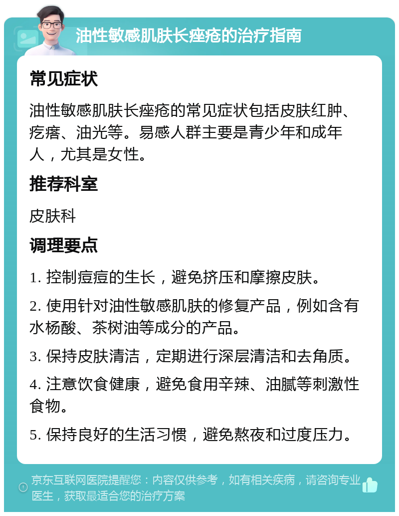 油性敏感肌肤长痤疮的治疗指南 常见症状 油性敏感肌肤长痤疮的常见症状包括皮肤红肿、疙瘩、油光等。易感人群主要是青少年和成年人，尤其是女性。 推荐科室 皮肤科 调理要点 1. 控制痘痘的生长，避免挤压和摩擦皮肤。 2. 使用针对油性敏感肌肤的修复产品，例如含有水杨酸、茶树油等成分的产品。 3. 保持皮肤清洁，定期进行深层清洁和去角质。 4. 注意饮食健康，避免食用辛辣、油腻等刺激性食物。 5. 保持良好的生活习惯，避免熬夜和过度压力。