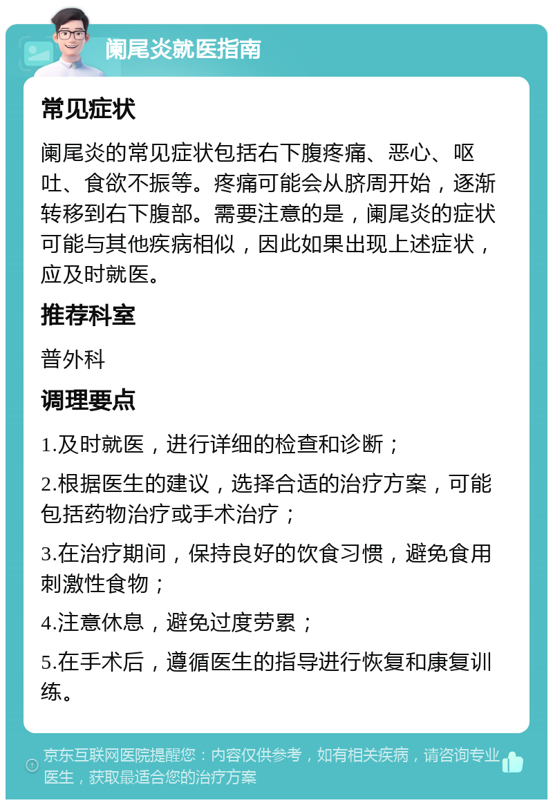 阑尾炎就医指南 常见症状 阑尾炎的常见症状包括右下腹疼痛、恶心、呕吐、食欲不振等。疼痛可能会从脐周开始，逐渐转移到右下腹部。需要注意的是，阑尾炎的症状可能与其他疾病相似，因此如果出现上述症状，应及时就医。 推荐科室 普外科 调理要点 1.及时就医，进行详细的检查和诊断； 2.根据医生的建议，选择合适的治疗方案，可能包括药物治疗或手术治疗； 3.在治疗期间，保持良好的饮食习惯，避免食用刺激性食物； 4.注意休息，避免过度劳累； 5.在手术后，遵循医生的指导进行恢复和康复训练。