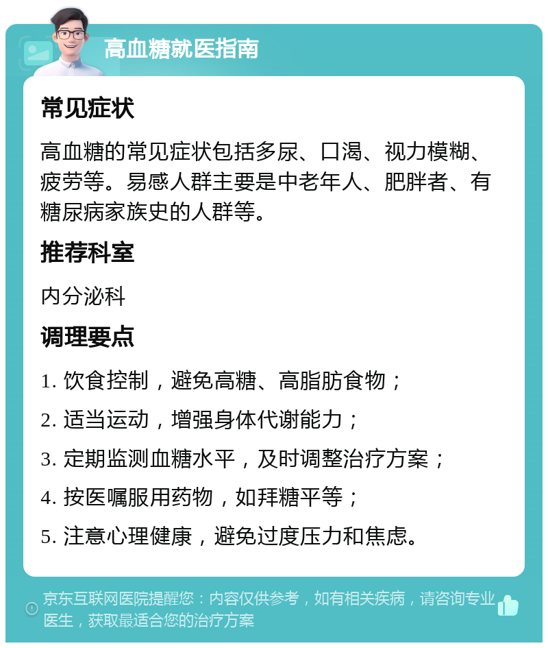 高血糖就医指南 常见症状 高血糖的常见症状包括多尿、口渴、视力模糊、疲劳等。易感人群主要是中老年人、肥胖者、有糖尿病家族史的人群等。 推荐科室 内分泌科 调理要点 1. 饮食控制，避免高糖、高脂肪食物； 2. 适当运动，增强身体代谢能力； 3. 定期监测血糖水平，及时调整治疗方案； 4. 按医嘱服用药物，如拜糖平等； 5. 注意心理健康，避免过度压力和焦虑。