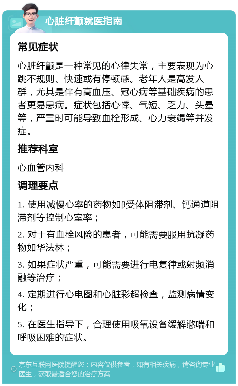 心脏纤颤就医指南 常见症状 心脏纤颤是一种常见的心律失常，主要表现为心跳不规则、快速或有停顿感。老年人是高发人群，尤其是伴有高血压、冠心病等基础疾病的患者更易患病。症状包括心悸、气短、乏力、头晕等，严重时可能导致血栓形成、心力衰竭等并发症。 推荐科室 心血管内科 调理要点 1. 使用减慢心率的药物如β受体阻滞剂、钙通道阻滞剂等控制心室率； 2. 对于有血栓风险的患者，可能需要服用抗凝药物如华法林； 3. 如果症状严重，可能需要进行电复律或射频消融等治疗； 4. 定期进行心电图和心脏彩超检查，监测病情变化； 5. 在医生指导下，合理使用吸氧设备缓解憋喘和呼吸困难的症状。