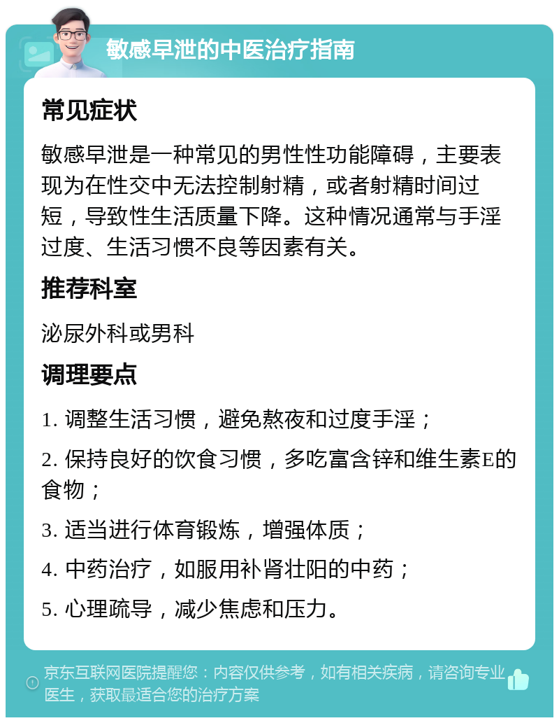 敏感早泄的中医治疗指南 常见症状 敏感早泄是一种常见的男性性功能障碍，主要表现为在性交中无法控制射精，或者射精时间过短，导致性生活质量下降。这种情况通常与手淫过度、生活习惯不良等因素有关。 推荐科室 泌尿外科或男科 调理要点 1. 调整生活习惯，避免熬夜和过度手淫； 2. 保持良好的饮食习惯，多吃富含锌和维生素E的食物； 3. 适当进行体育锻炼，增强体质； 4. 中药治疗，如服用补肾壮阳的中药； 5. 心理疏导，减少焦虑和压力。