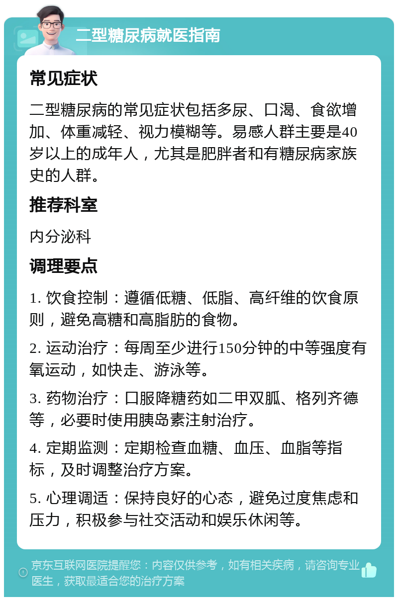 二型糖尿病就医指南 常见症状 二型糖尿病的常见症状包括多尿、口渴、食欲增加、体重减轻、视力模糊等。易感人群主要是40岁以上的成年人，尤其是肥胖者和有糖尿病家族史的人群。 推荐科室 内分泌科 调理要点 1. 饮食控制：遵循低糖、低脂、高纤维的饮食原则，避免高糖和高脂肪的食物。 2. 运动治疗：每周至少进行150分钟的中等强度有氧运动，如快走、游泳等。 3. 药物治疗：口服降糖药如二甲双胍、格列齐德等，必要时使用胰岛素注射治疗。 4. 定期监测：定期检查血糖、血压、血脂等指标，及时调整治疗方案。 5. 心理调适：保持良好的心态，避免过度焦虑和压力，积极参与社交活动和娱乐休闲等。