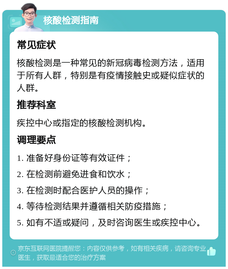 核酸检测指南 常见症状 核酸检测是一种常见的新冠病毒检测方法，适用于所有人群，特别是有疫情接触史或疑似症状的人群。 推荐科室 疾控中心或指定的核酸检测机构。 调理要点 1. 准备好身份证等有效证件； 2. 在检测前避免进食和饮水； 3. 在检测时配合医护人员的操作； 4. 等待检测结果并遵循相关防疫措施； 5. 如有不适或疑问，及时咨询医生或疾控中心。