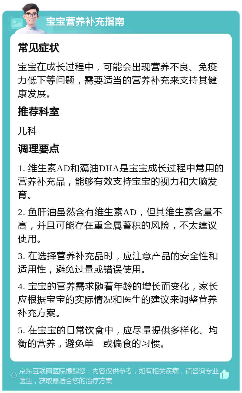 宝宝营养补充指南 常见症状 宝宝在成长过程中，可能会出现营养不良、免疫力低下等问题，需要适当的营养补充来支持其健康发展。 推荐科室 儿科 调理要点 1. 维生素AD和藻油DHA是宝宝成长过程中常用的营养补充品，能够有效支持宝宝的视力和大脑发育。 2. 鱼肝油虽然含有维生素AD，但其维生素含量不高，并且可能存在重金属蓄积的风险，不太建议使用。 3. 在选择营养补充品时，应注意产品的安全性和适用性，避免过量或错误使用。 4. 宝宝的营养需求随着年龄的增长而变化，家长应根据宝宝的实际情况和医生的建议来调整营养补充方案。 5. 在宝宝的日常饮食中，应尽量提供多样化、均衡的营养，避免单一或偏食的习惯。