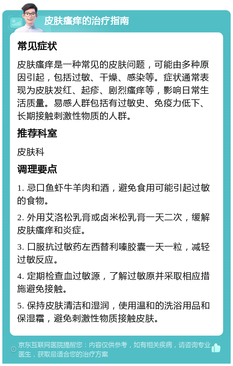 皮肤瘙痒的治疗指南 常见症状 皮肤瘙痒是一种常见的皮肤问题，可能由多种原因引起，包括过敏、干燥、感染等。症状通常表现为皮肤发红、起疹、剧烈瘙痒等，影响日常生活质量。易感人群包括有过敏史、免疫力低下、长期接触刺激性物质的人群。 推荐科室 皮肤科 调理要点 1. 忌口鱼虾牛羊肉和酒，避免食用可能引起过敏的食物。 2. 外用艾洛松乳膏或卤米松乳膏一天二次，缓解皮肤瘙痒和炎症。 3. 口服抗过敏药左西替利嗪胶囊一天一粒，减轻过敏反应。 4. 定期检查血过敏源，了解过敏原并采取相应措施避免接触。 5. 保持皮肤清洁和湿润，使用温和的洗浴用品和保湿霜，避免刺激性物质接触皮肤。