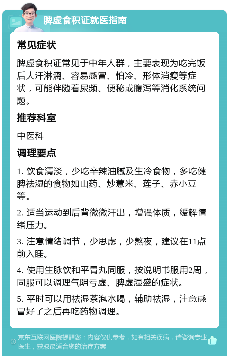 脾虚食积证就医指南 常见症状 脾虚食积证常见于中年人群，主要表现为吃完饭后大汗淋漓、容易感冒、怕冷、形体消瘦等症状，可能伴随着尿频、便秘或腹泻等消化系统问题。 推荐科室 中医科 调理要点 1. 饮食清淡，少吃辛辣油腻及生冷食物，多吃健脾祛湿的食物如山药、炒薏米、莲子、赤小豆等。 2. 适当运动到后背微微汗出，增强体质，缓解情绪压力。 3. 注意情绪调节，少思虑，少熬夜，建议在11点前入睡。 4. 使用生脉饮和平胃丸同服，按说明书服用2周，同服可以调理气阴亏虚、脾虚湿盛的症状。 5. 平时可以用祛湿茶泡水喝，辅助祛湿，注意感冒好了之后再吃药物调理。