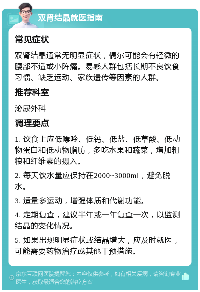 双肾结晶就医指南 常见症状 双肾结晶通常无明显症状，偶尔可能会有轻微的腰部不适或小阵痛。易感人群包括长期不良饮食习惯、缺乏运动、家族遗传等因素的人群。 推荐科室 泌尿外科 调理要点 1. 饮食上应低嘌呤、低钙、低盐、低草酸、低动物蛋白和低动物脂肪，多吃水果和蔬菜，增加粗粮和纤维素的摄入。 2. 每天饮水量应保持在2000~3000ml，避免脱水。 3. 适量多运动，增强体质和代谢功能。 4. 定期复查，建议半年或一年复查一次，以监测结晶的变化情况。 5. 如果出现明显症状或结晶增大，应及时就医，可能需要药物治疗或其他干预措施。