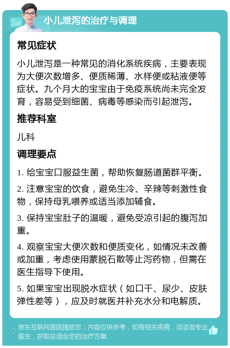 小儿泄泻的治疗与调理 常见症状 小儿泄泻是一种常见的消化系统疾病，主要表现为大便次数增多、便质稀薄、水样便或粘液便等症状。九个月大的宝宝由于免疫系统尚未完全发育，容易受到细菌、病毒等感染而引起泄泻。 推荐科室 儿科 调理要点 1. 给宝宝口服益生菌，帮助恢复肠道菌群平衡。 2. 注意宝宝的饮食，避免生冷、辛辣等刺激性食物，保持母乳喂养或适当添加辅食。 3. 保持宝宝肚子的温暖，避免受凉引起的腹泻加重。 4. 观察宝宝大便次数和便质变化，如情况未改善或加重，考虑使用蒙脱石散等止泻药物，但需在医生指导下使用。 5. 如果宝宝出现脱水症状（如口干、尿少、皮肤弹性差等），应及时就医并补充水分和电解质。