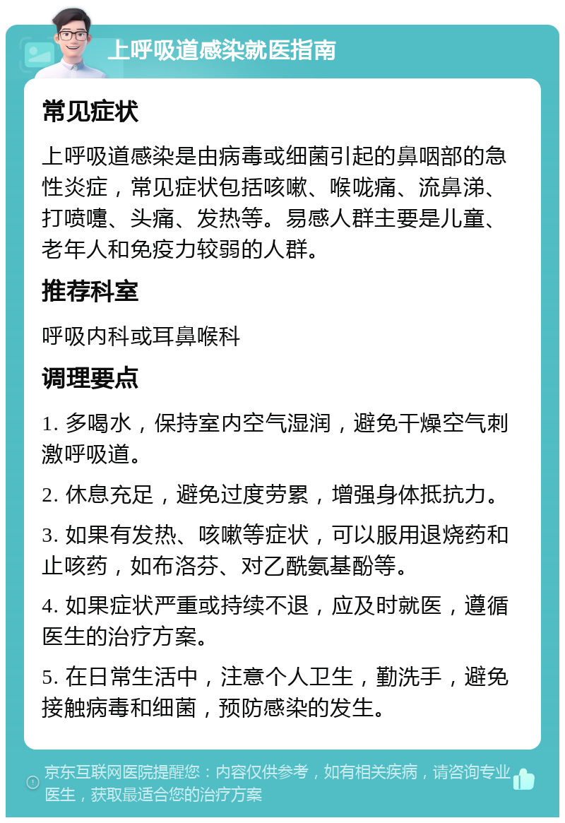 上呼吸道感染就医指南 常见症状 上呼吸道感染是由病毒或细菌引起的鼻咽部的急性炎症，常见症状包括咳嗽、喉咙痛、流鼻涕、打喷嚏、头痛、发热等。易感人群主要是儿童、老年人和免疫力较弱的人群。 推荐科室 呼吸内科或耳鼻喉科 调理要点 1. 多喝水，保持室内空气湿润，避免干燥空气刺激呼吸道。 2. 休息充足，避免过度劳累，增强身体抵抗力。 3. 如果有发热、咳嗽等症状，可以服用退烧药和止咳药，如布洛芬、对乙酰氨基酚等。 4. 如果症状严重或持续不退，应及时就医，遵循医生的治疗方案。 5. 在日常生活中，注意个人卫生，勤洗手，避免接触病毒和细菌，预防感染的发生。