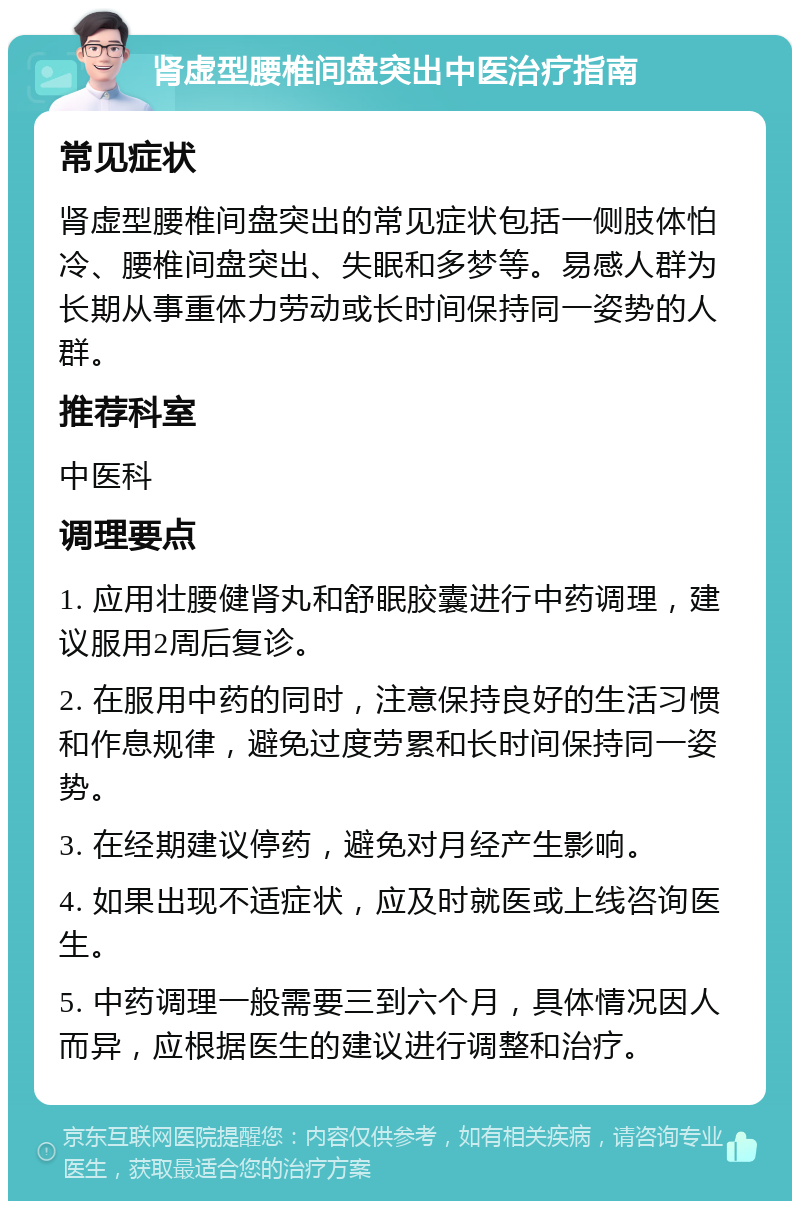 肾虚型腰椎间盘突出中医治疗指南 常见症状 肾虚型腰椎间盘突出的常见症状包括一侧肢体怕冷、腰椎间盘突出、失眠和多梦等。易感人群为长期从事重体力劳动或长时间保持同一姿势的人群。 推荐科室 中医科 调理要点 1. 应用壮腰健肾丸和舒眠胶囊进行中药调理，建议服用2周后复诊。 2. 在服用中药的同时，注意保持良好的生活习惯和作息规律，避免过度劳累和长时间保持同一姿势。 3. 在经期建议停药，避免对月经产生影响。 4. 如果出现不适症状，应及时就医或上线咨询医生。 5. 中药调理一般需要三到六个月，具体情况因人而异，应根据医生的建议进行调整和治疗。