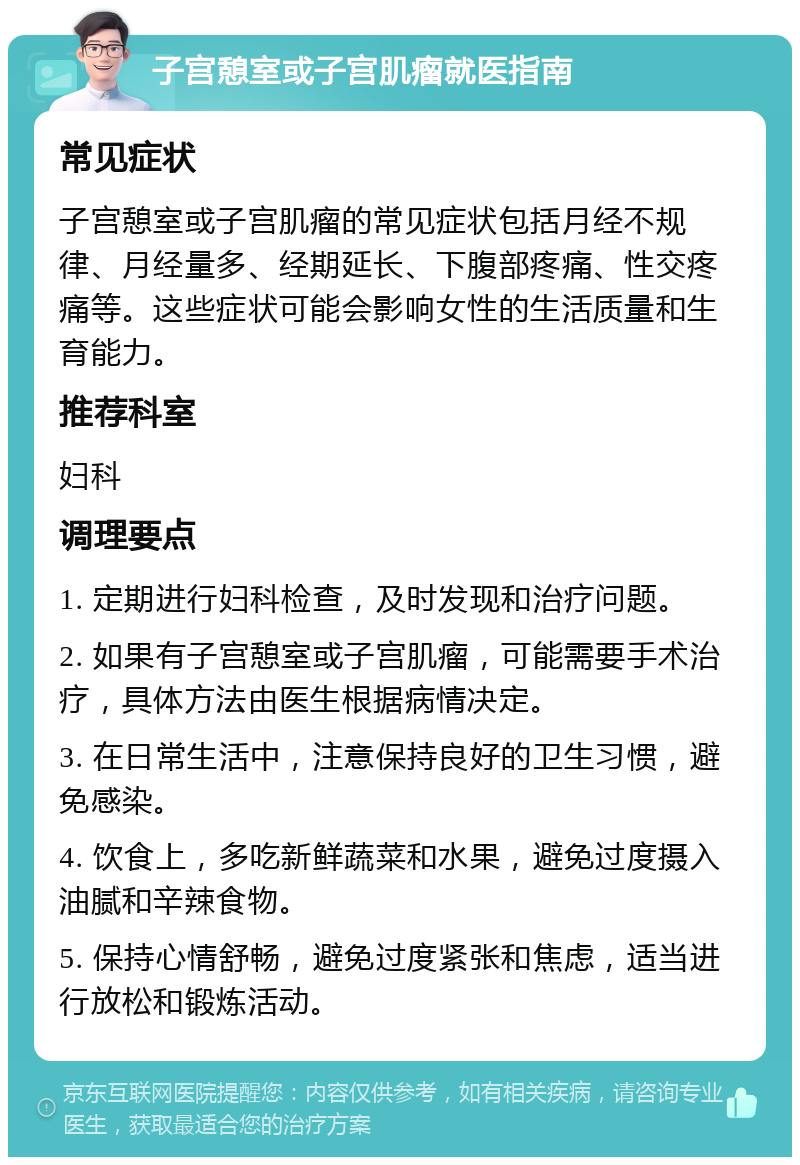 子宫憩室或子宫肌瘤就医指南 常见症状 子宫憩室或子宫肌瘤的常见症状包括月经不规律、月经量多、经期延长、下腹部疼痛、性交疼痛等。这些症状可能会影响女性的生活质量和生育能力。 推荐科室 妇科 调理要点 1. 定期进行妇科检查，及时发现和治疗问题。 2. 如果有子宫憩室或子宫肌瘤，可能需要手术治疗，具体方法由医生根据病情决定。 3. 在日常生活中，注意保持良好的卫生习惯，避免感染。 4. 饮食上，多吃新鲜蔬菜和水果，避免过度摄入油腻和辛辣食物。 5. 保持心情舒畅，避免过度紧张和焦虑，适当进行放松和锻炼活动。