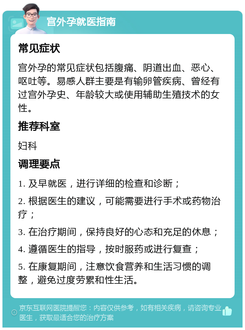 宫外孕就医指南 常见症状 宫外孕的常见症状包括腹痛、阴道出血、恶心、呕吐等。易感人群主要是有输卵管疾病、曾经有过宫外孕史、年龄较大或使用辅助生殖技术的女性。 推荐科室 妇科 调理要点 1. 及早就医，进行详细的检查和诊断； 2. 根据医生的建议，可能需要进行手术或药物治疗； 3. 在治疗期间，保持良好的心态和充足的休息； 4. 遵循医生的指导，按时服药或进行复查； 5. 在康复期间，注意饮食营养和生活习惯的调整，避免过度劳累和性生活。