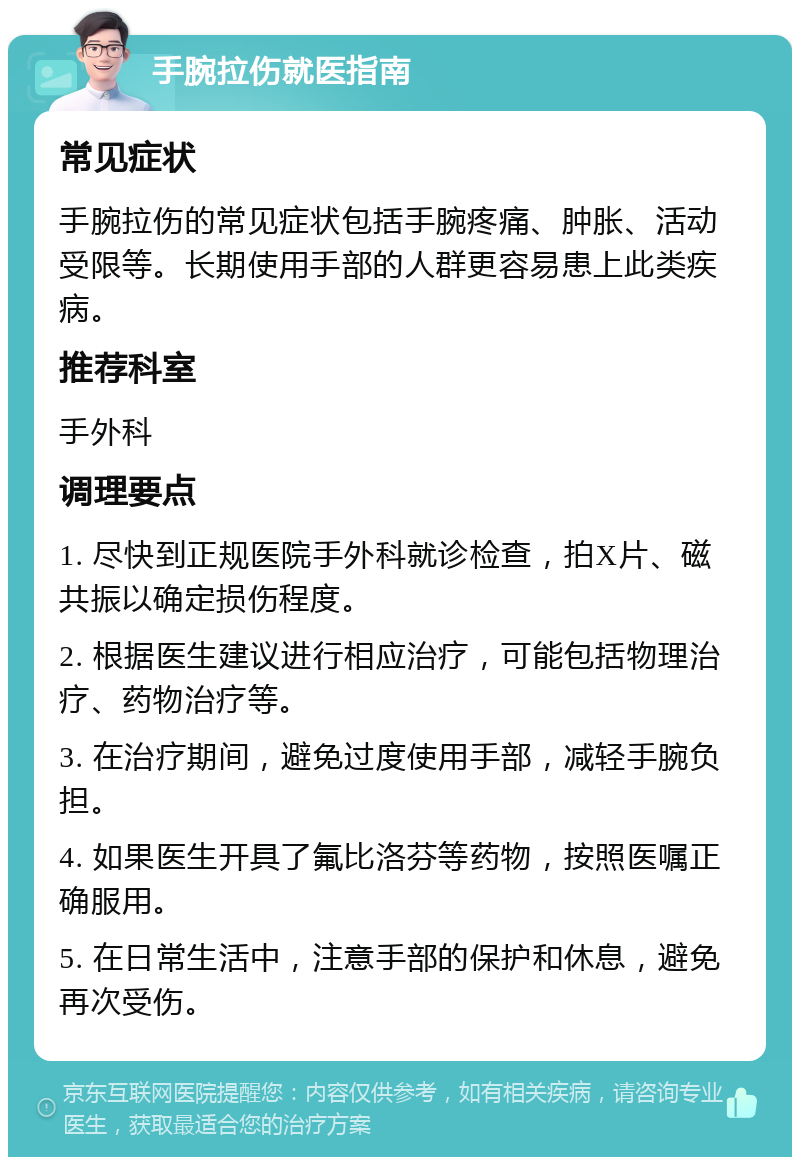 手腕拉伤就医指南 常见症状 手腕拉伤的常见症状包括手腕疼痛、肿胀、活动受限等。长期使用手部的人群更容易患上此类疾病。 推荐科室 手外科 调理要点 1. 尽快到正规医院手外科就诊检查，拍X片、磁共振以确定损伤程度。 2. 根据医生建议进行相应治疗，可能包括物理治疗、药物治疗等。 3. 在治疗期间，避免过度使用手部，减轻手腕负担。 4. 如果医生开具了氟比洛芬等药物，按照医嘱正确服用。 5. 在日常生活中，注意手部的保护和休息，避免再次受伤。