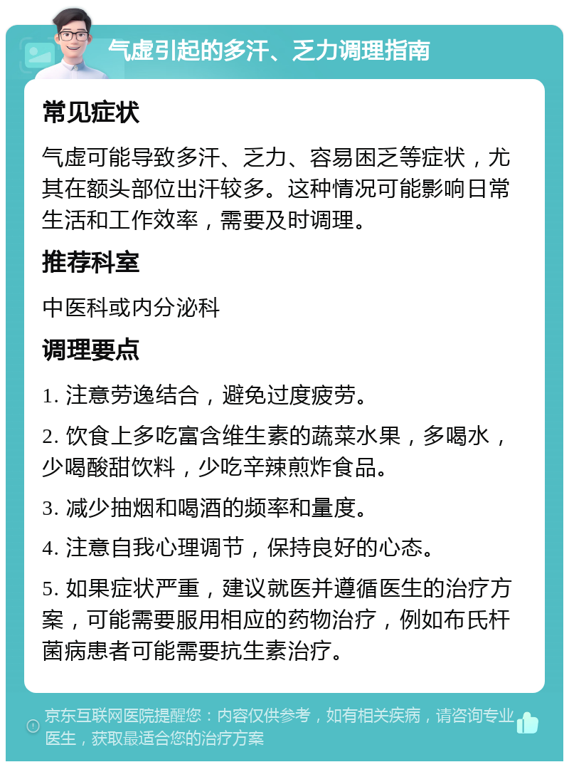 气虚引起的多汗、乏力调理指南 常见症状 气虚可能导致多汗、乏力、容易困乏等症状，尤其在额头部位出汗较多。这种情况可能影响日常生活和工作效率，需要及时调理。 推荐科室 中医科或内分泌科 调理要点 1. 注意劳逸结合，避免过度疲劳。 2. 饮食上多吃富含维生素的蔬菜水果，多喝水，少喝酸甜饮料，少吃辛辣煎炸食品。 3. 减少抽烟和喝酒的频率和量度。 4. 注意自我心理调节，保持良好的心态。 5. 如果症状严重，建议就医并遵循医生的治疗方案，可能需要服用相应的药物治疗，例如布氏杆菌病患者可能需要抗生素治疗。