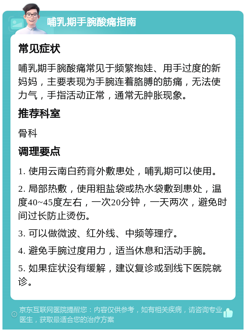 哺乳期手腕酸痛指南 常见症状 哺乳期手腕酸痛常见于频繁抱娃、用手过度的新妈妈，主要表现为手腕连着胳膊的筋痛，无法使力气，手指活动正常，通常无肿胀现象。 推荐科室 骨科 调理要点 1. 使用云南白药膏外敷患处，哺乳期可以使用。 2. 局部热敷，使用粗盐袋或热水袋敷到患处，温度40~45度左右，一次20分钟，一天两次，避免时间过长防止烫伤。 3. 可以做微波、红外线、中频等理疗。 4. 避免手腕过度用力，适当休息和活动手腕。 5. 如果症状没有缓解，建议复诊或到线下医院就诊。