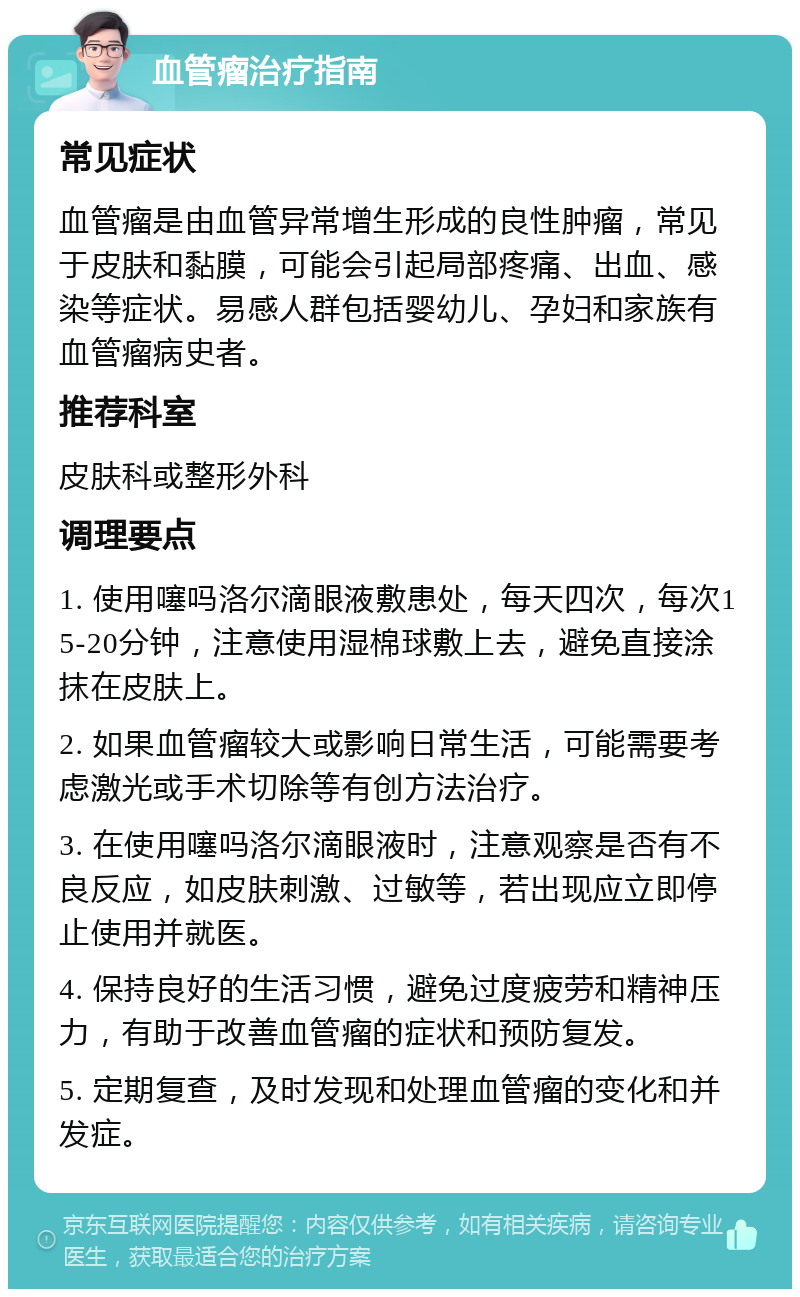 血管瘤治疗指南 常见症状 血管瘤是由血管异常增生形成的良性肿瘤，常见于皮肤和黏膜，可能会引起局部疼痛、出血、感染等症状。易感人群包括婴幼儿、孕妇和家族有血管瘤病史者。 推荐科室 皮肤科或整形外科 调理要点 1. 使用噻吗洛尔滴眼液敷患处，每天四次，每次15-20分钟，注意使用湿棉球敷上去，避免直接涂抹在皮肤上。 2. 如果血管瘤较大或影响日常生活，可能需要考虑激光或手术切除等有创方法治疗。 3. 在使用噻吗洛尔滴眼液时，注意观察是否有不良反应，如皮肤刺激、过敏等，若出现应立即停止使用并就医。 4. 保持良好的生活习惯，避免过度疲劳和精神压力，有助于改善血管瘤的症状和预防复发。 5. 定期复查，及时发现和处理血管瘤的变化和并发症。