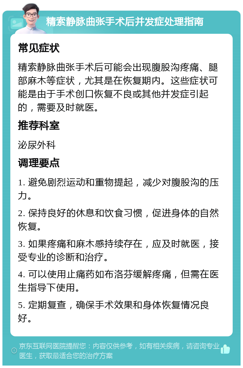 精索静脉曲张手术后并发症处理指南 常见症状 精索静脉曲张手术后可能会出现腹股沟疼痛、腿部麻木等症状，尤其是在恢复期内。这些症状可能是由于手术创口恢复不良或其他并发症引起的，需要及时就医。 推荐科室 泌尿外科 调理要点 1. 避免剧烈运动和重物提起，减少对腹股沟的压力。 2. 保持良好的休息和饮食习惯，促进身体的自然恢复。 3. 如果疼痛和麻木感持续存在，应及时就医，接受专业的诊断和治疗。 4. 可以使用止痛药如布洛芬缓解疼痛，但需在医生指导下使用。 5. 定期复查，确保手术效果和身体恢复情况良好。