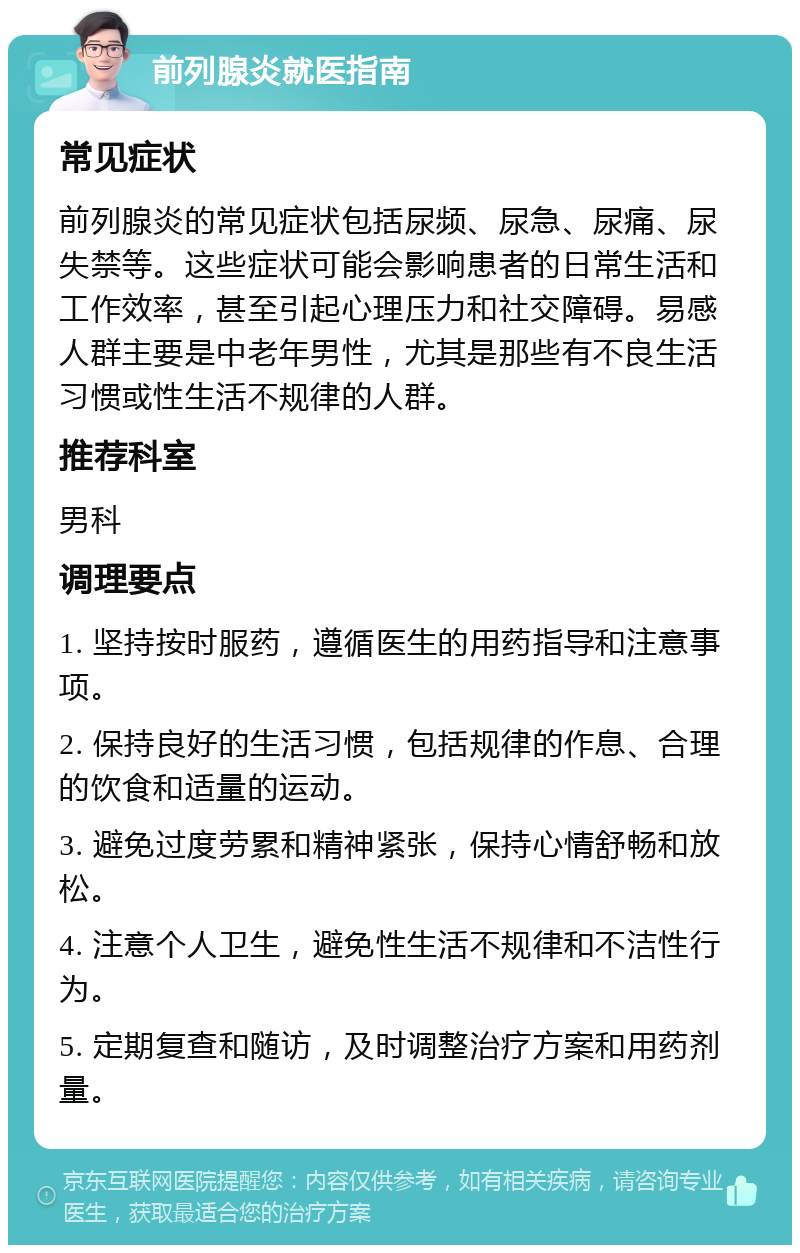 前列腺炎就医指南 常见症状 前列腺炎的常见症状包括尿频、尿急、尿痛、尿失禁等。这些症状可能会影响患者的日常生活和工作效率，甚至引起心理压力和社交障碍。易感人群主要是中老年男性，尤其是那些有不良生活习惯或性生活不规律的人群。 推荐科室 男科 调理要点 1. 坚持按时服药，遵循医生的用药指导和注意事项。 2. 保持良好的生活习惯，包括规律的作息、合理的饮食和适量的运动。 3. 避免过度劳累和精神紧张，保持心情舒畅和放松。 4. 注意个人卫生，避免性生活不规律和不洁性行为。 5. 定期复查和随访，及时调整治疗方案和用药剂量。