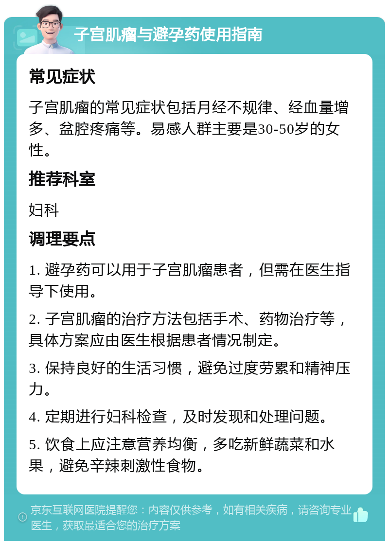 子宫肌瘤与避孕药使用指南 常见症状 子宫肌瘤的常见症状包括月经不规律、经血量增多、盆腔疼痛等。易感人群主要是30-50岁的女性。 推荐科室 妇科 调理要点 1. 避孕药可以用于子宫肌瘤患者，但需在医生指导下使用。 2. 子宫肌瘤的治疗方法包括手术、药物治疗等，具体方案应由医生根据患者情况制定。 3. 保持良好的生活习惯，避免过度劳累和精神压力。 4. 定期进行妇科检查，及时发现和处理问题。 5. 饮食上应注意营养均衡，多吃新鲜蔬菜和水果，避免辛辣刺激性食物。