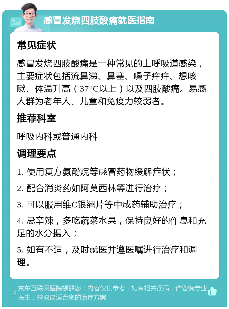 感冒发烧四肢酸痛就医指南 常见症状 感冒发烧四肢酸痛是一种常见的上呼吸道感染，主要症状包括流鼻涕、鼻塞、嗓子痒痒、想咳嗽、体温升高（37°C以上）以及四肢酸痛。易感人群为老年人、儿童和免疫力较弱者。 推荐科室 呼吸内科或普通内科 调理要点 1. 使用复方氨酚烷等感冒药物缓解症状； 2. 配合消炎药如阿莫西林等进行治疗； 3. 可以服用维C银翘片等中成药辅助治疗； 4. 忌辛辣，多吃蔬菜水果，保持良好的作息和充足的水分摄入； 5. 如有不适，及时就医并遵医嘱进行治疗和调理。